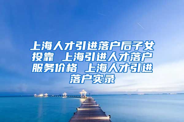 上海人才引进落户后子女投靠 上海引进人才落户服务价格 上海人才引进落户实录