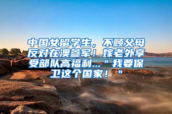 中国女留学生，不顾父母反对在澳参军！嫁老外享受部队高福利...＂我要保卫这个国家！＂