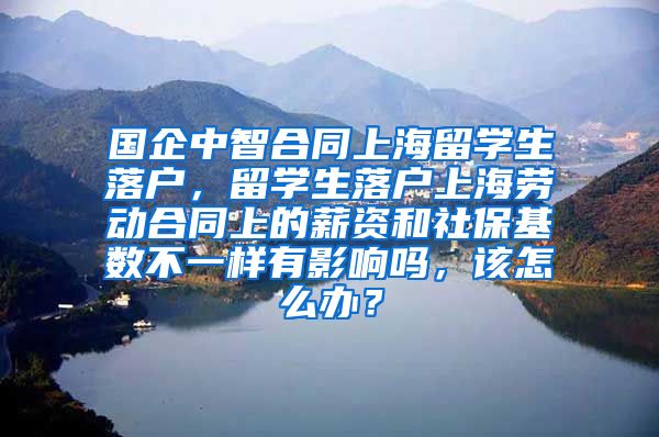 国企中智合同上海留学生落户，留学生落户上海劳动合同上的薪资和社保基数不一样有影响吗，该怎么办？