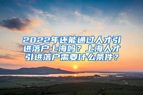 2022年还能通过人才引进落户上海吗？上海人才引进落户需要什么条件？