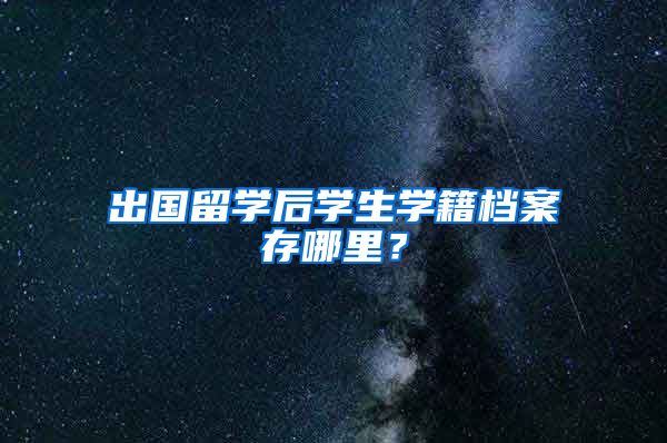 出国留学后学生学籍档案存哪里？