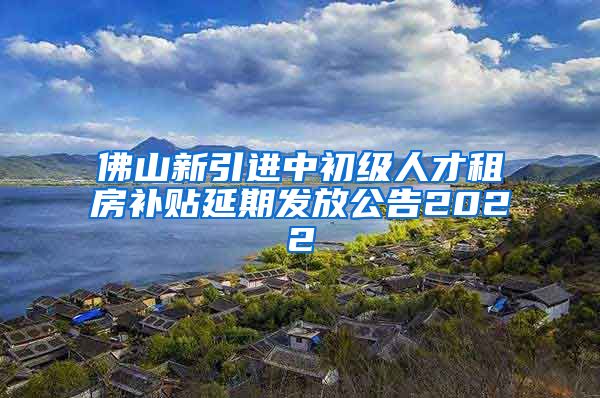 佛山新引进中初级人才租房补贴延期发放公告2022