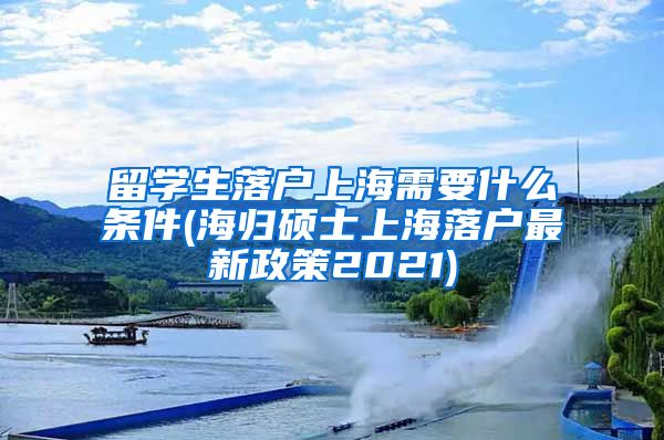 留学生落户上海需要什么条件(海归硕士上海落户最新政策2021)