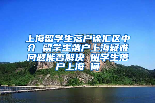 上海留学生落户徐汇区中介 留学生落户上海疑难问题能否解决 留学生落户上海 何