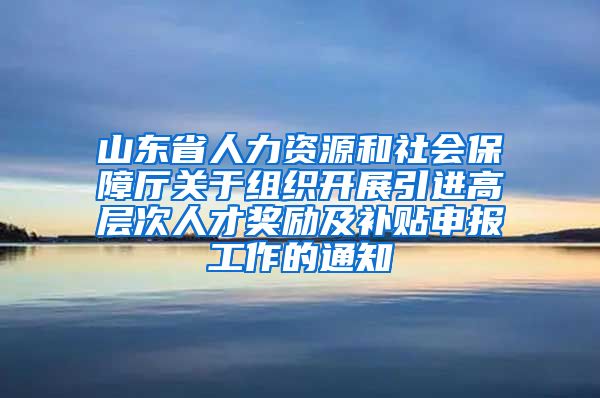 山东省人力资源和社会保障厅关于组织开展引进高层次人才奖励及补贴申报工作的通知