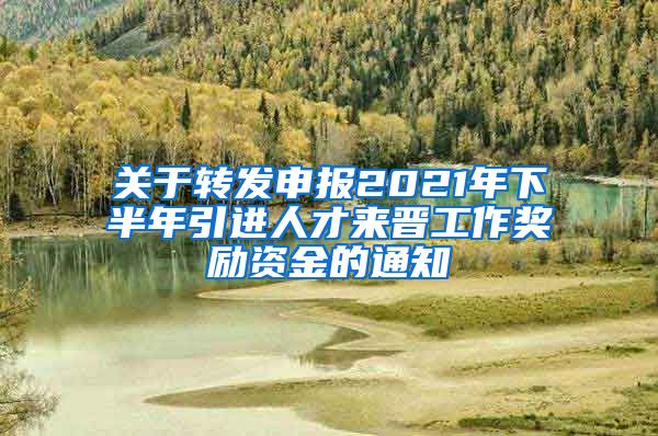 关于转发申报2021年下半年引进人才来晋工作奖励资金的通知