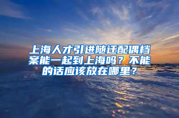 上海人才引进随迁配偶档案能一起到上海吗？不能的话应该放在哪里？