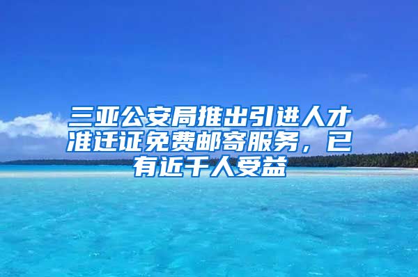 三亚公安局推出引进人才准迁证免费邮寄服务，已有近千人受益