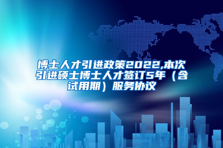 博士人才引进政策2022,本次引进硕士博士人才签订5年（含试用期）服务协议