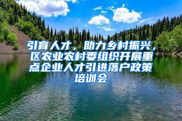 引育人才，助力乡村振兴，区农业农村委组织开展重点企业人才引进落户政策培训会