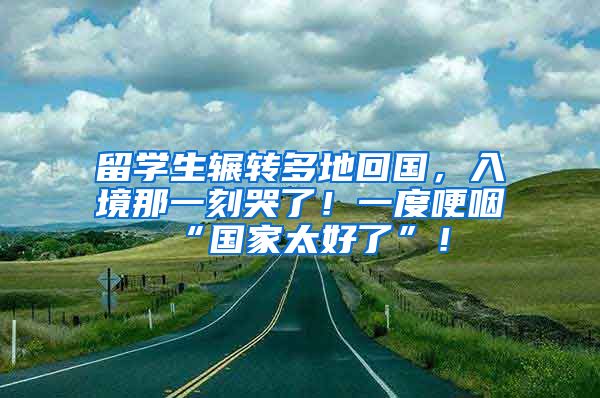 留学生辗转多地回国，入境那一刻哭了！一度哽咽“国家太好了”！