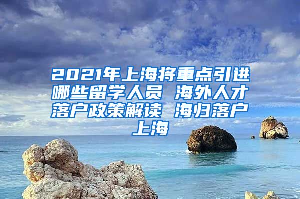 2021年上海将重点引进哪些留学人员 海外人才落户政策解读 海归落户上海