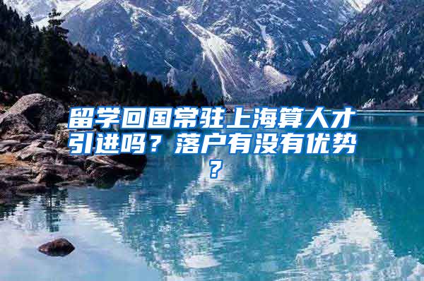 留学回国常驻上海算人才引进吗？落户有没有优势？