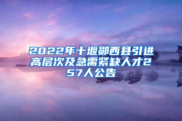 2022年十堰郧西县引进高层次及急需紧缺人才257人公告