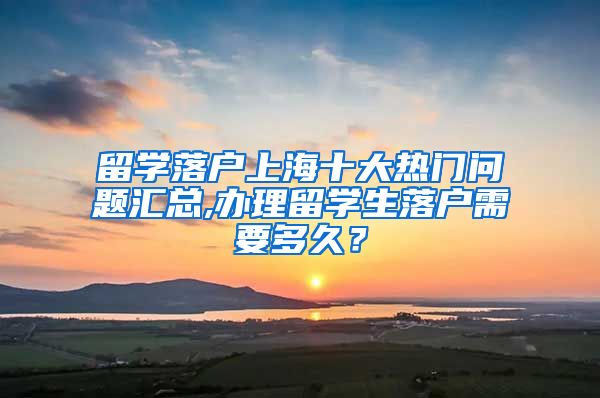 留学落户上海十大热门问题汇总,办理留学生落户需要多久？