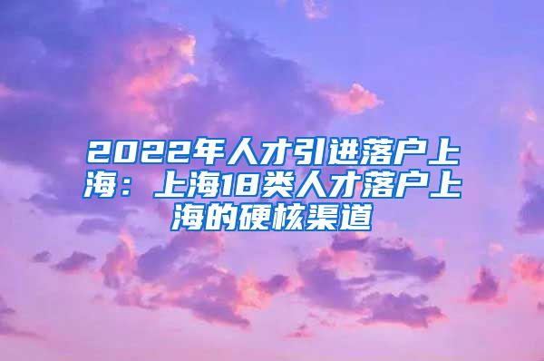 2022年人才引进落户上海：上海18类人才落户上海的硬核渠道