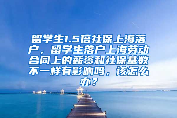 留学生1.5倍社保上海落户，留学生落户上海劳动合同上的薪资和社保基数不一样有影响吗，该怎么办？