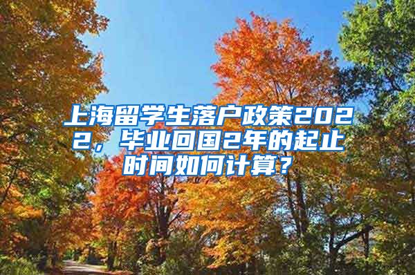 上海留学生落户政策2022，毕业回国2年的起止时间如何计算？