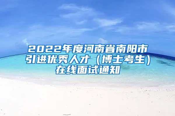 2022年度河南省南阳市引进优秀人才（博士考生）在线面试通知