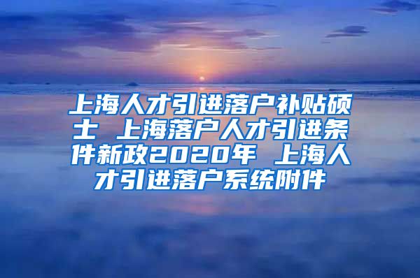 上海人才引进落户补贴硕士 上海落户人才引进条件新政2020年 上海人才引进落户系统附件