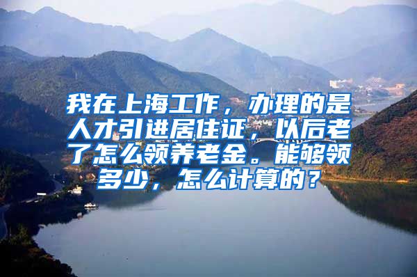 我在上海工作，办理的是人才引进居住证，以后老了怎么领养老金。能够领多少，怎么计算的？