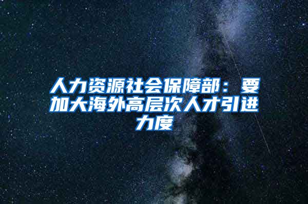 人力资源社会保障部：要加大海外高层次人才引进力度