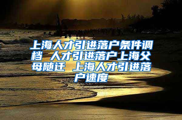 上海人才引进落户条件调档 人才引进落户上海父母随迁 上海人才引进落户速度