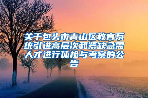 关于包头市青山区教育系统引进高层次和紧缺急需人才进行体检与考察的公告