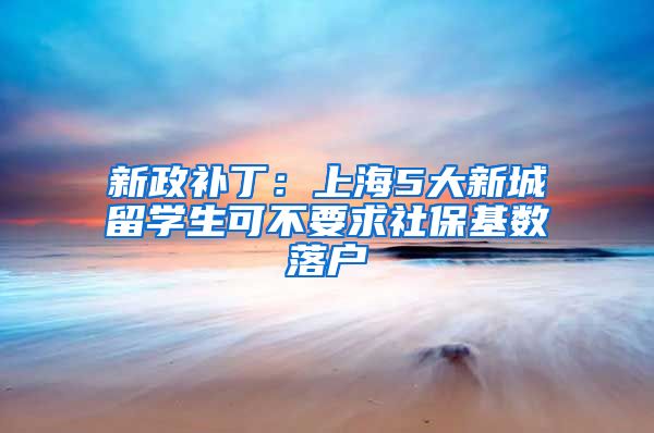 新政补丁：上海5大新城留学生可不要求社保基数落户