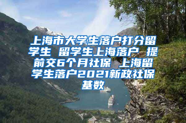 上海市大学生落户打分留学生 留学生上海落户 提前交6个月社保 上海留学生落户2021新政社保基数