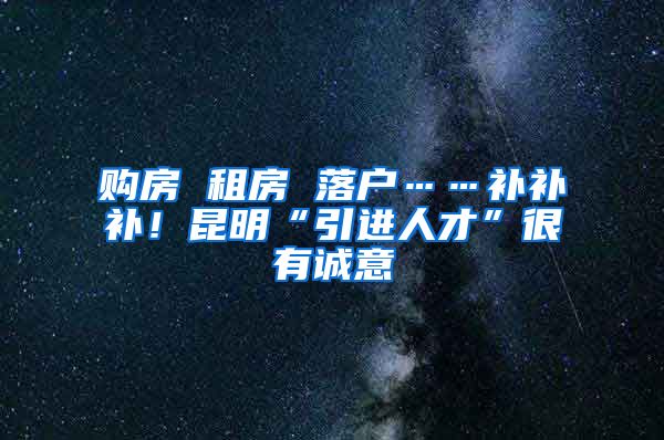 购房 租房 落户……补补补！昆明“引进人才”很有诚意