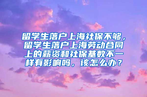 留学生落户上海社保不够，留学生落户上海劳动合同上的薪资和社保基数不一样有影响吗，该怎么办？