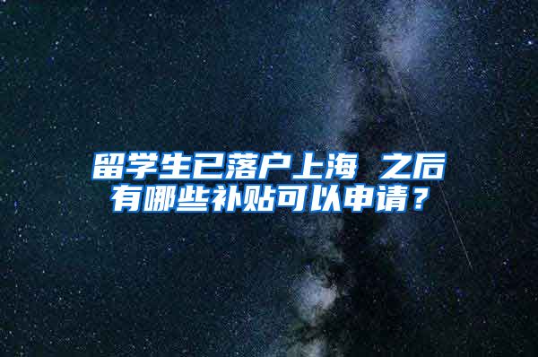 留学生已落户上海 之后有哪些补贴可以申请？