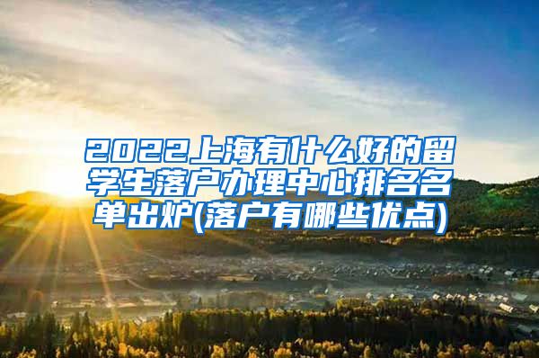 2022上海有什么好的留学生落户办理中心排名名单出炉(落户有哪些优点)