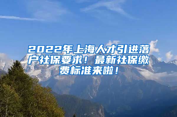 2022年上海人才引进落户社保要求！最新社保缴费标准来啦！