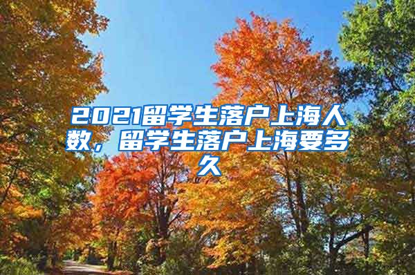 2021留学生落户上海人数，留学生落户上海要多久