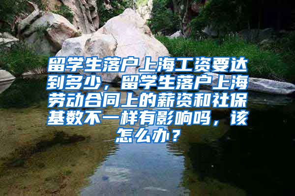 留学生落户上海工资要达到多少，留学生落户上海劳动合同上的薪资和社保基数不一样有影响吗，该怎么办？