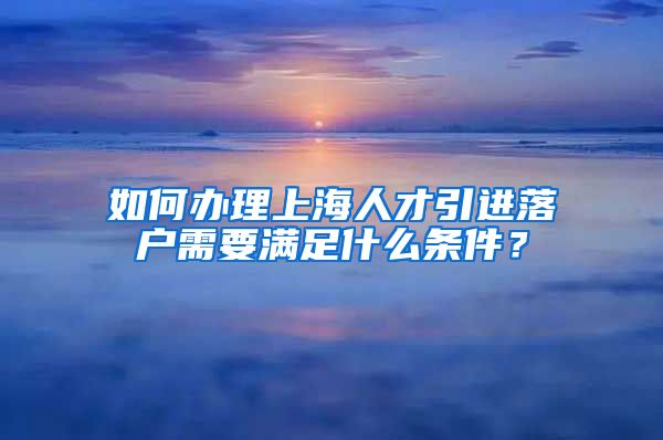 如何办理上海人才引进落户需要满足什么条件？