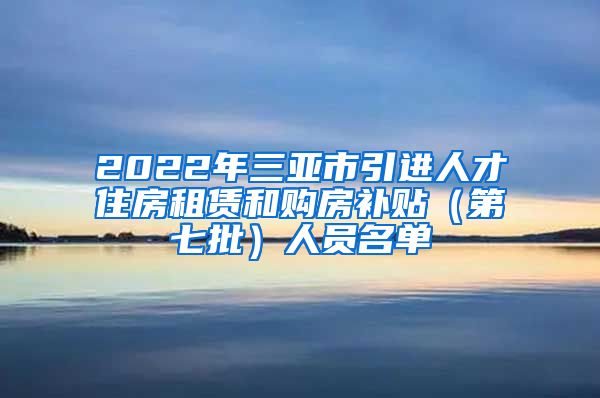 2022年三亚市引进人才住房租赁和购房补贴（第七批）人员名单