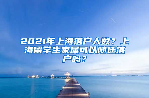 2021年上海落户人数？上海留学生家属可以随迁落户吗？