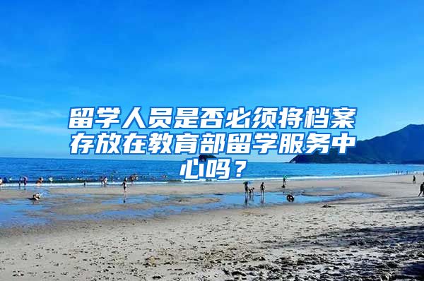 留学人员是否必须将档案存放在教育部留学服务中心吗？