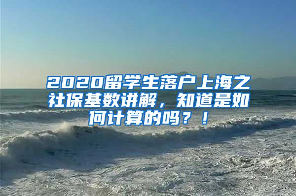 2020留学生落户上海之社保基数讲解，知道是如何计算的吗？！