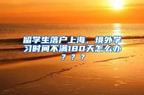 留学生落户上海，境外学习时间不满180天怎么办？？？