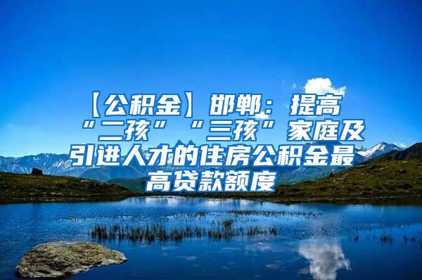 【公积金】邯郸：提高“二孩”“三孩”家庭及引进人才的住房公积金最高贷款额度