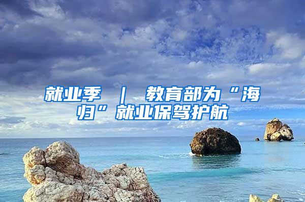 就业季 ｜ 教育部为“海归”就业保驾护航