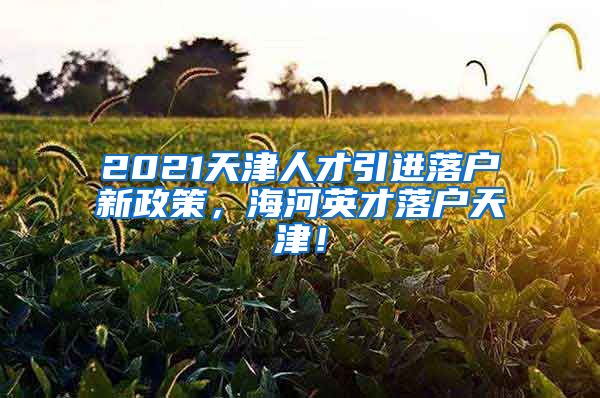 2021天津人才引进落户新政策，海河英才落户天津！