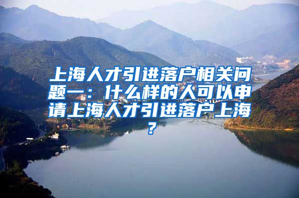 上海人才引进落户相关问题一：什么样的人可以申请上海人才引进落户上海？