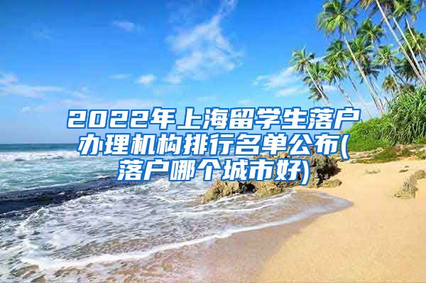 2022年上海留学生落户办理机构排行名单公布(落户哪个城市好)