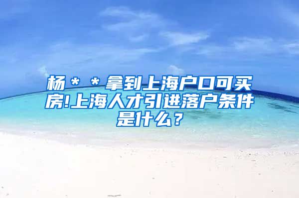 杨＊＊拿到上海户口可买房!上海人才引进落户条件是什么？