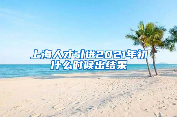 上海人才引进2021年初什么时候出结果